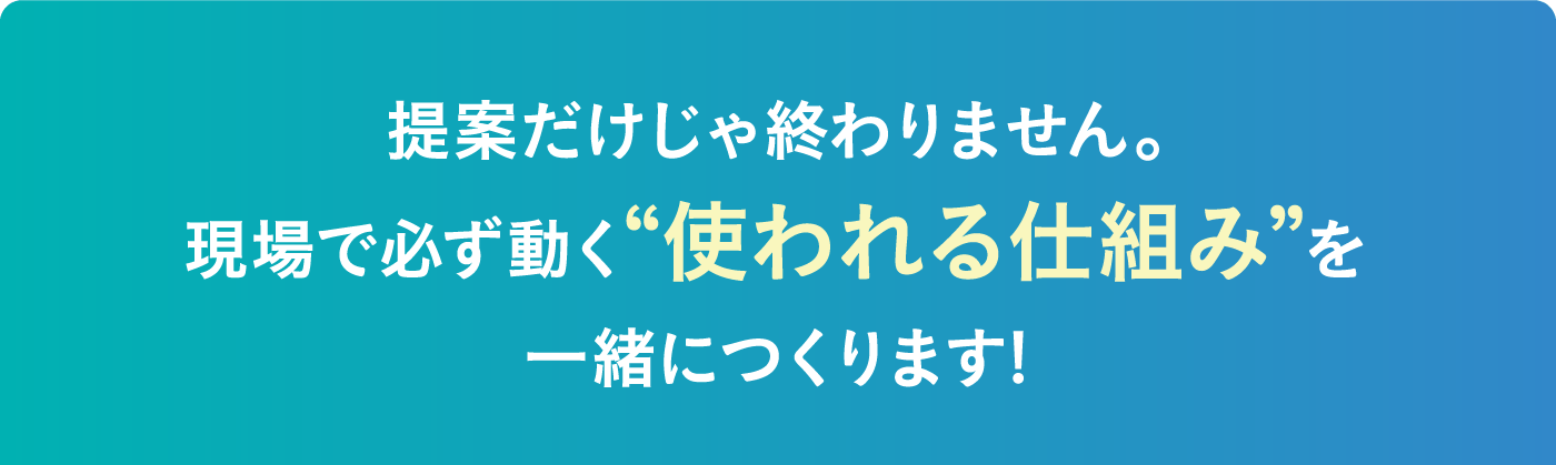 提案だけじゃ終わりません。現場で必ず動く“使われる仕組み”を一緒につくります!